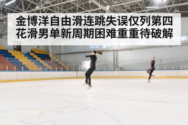 金博洋自由滑连跳失误仅列第四 花滑男单新周期困难重重待破解